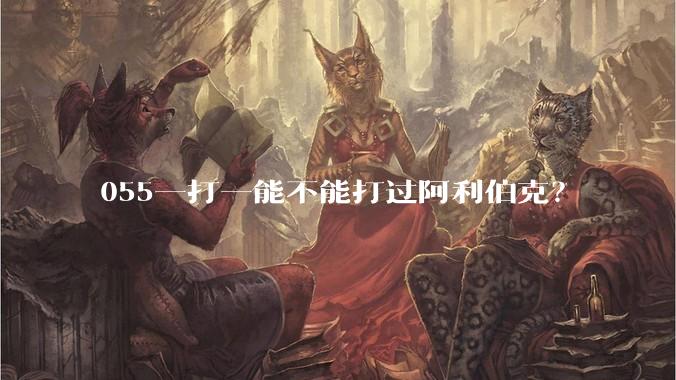 055一打一能不能打过阿利伯克？