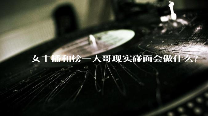 女主播和榜一大哥现实碰面会做什么？